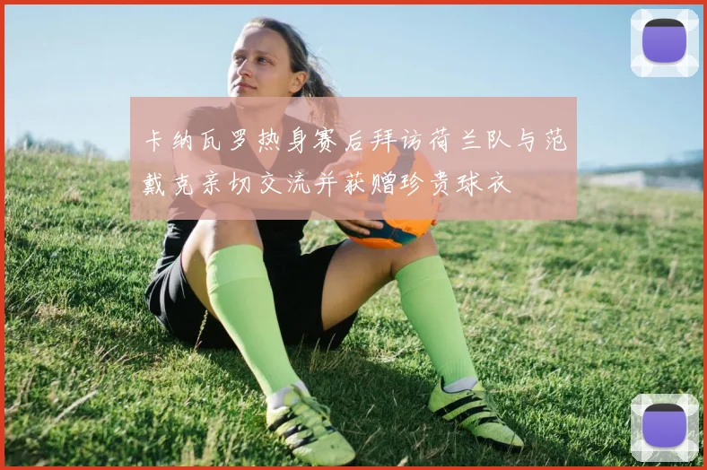 卡纳瓦罗热身赛后拜访荷兰队与范戴克亲切交流并获赠珍贵球衣