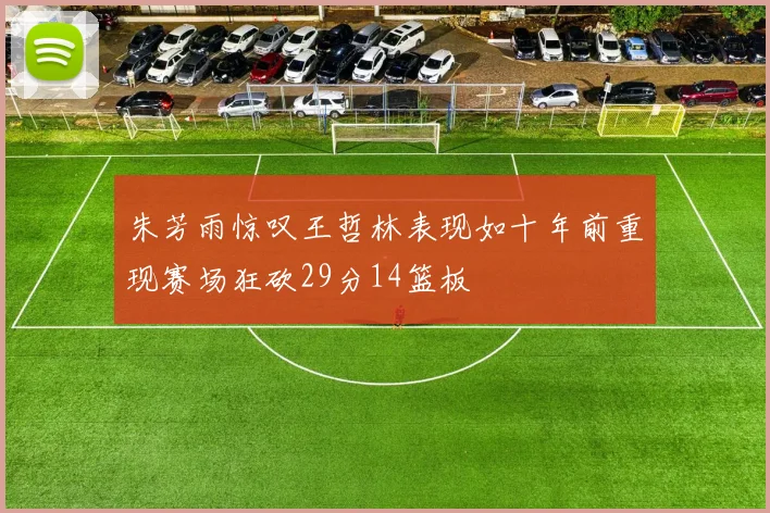 朱芳雨惊叹王哲林表现如十年前重现赛场狂砍29分14篮板