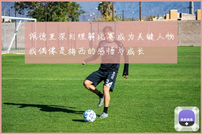 佩德里深刻理解比赛成为关键人物我偶像是梅西的感悟与成长