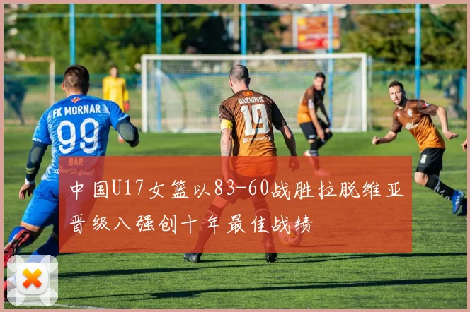 中国U17女篮以83-60战胜拉脱维亚晋级八强创十年最佳战绩