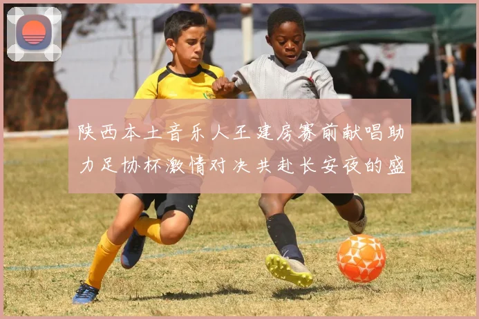 陕西本土音乐人王建房赛前献唱助力足协杯激情对决共赴长安夜的盛宴