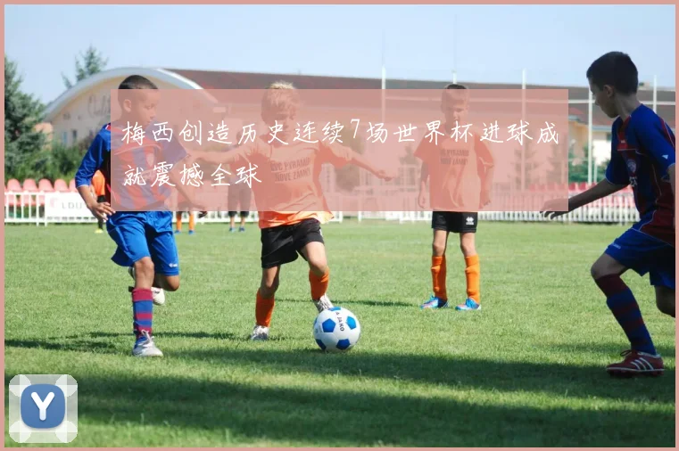 梅西创造历史连续7场世界杯进球成就震撼全球