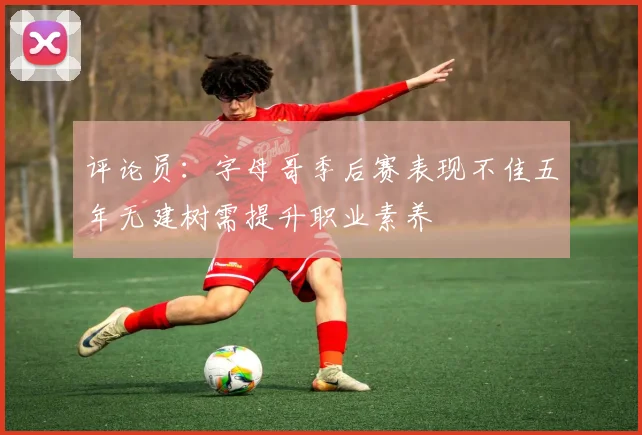 评论员：字母哥季后赛表现不佳五年无建树需提升职业素养