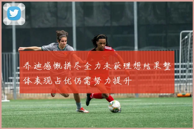 乔迪感慨拼尽全力未获理想结果整体表现占优仍需努力提升