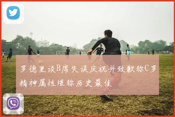 罗德里谈B席失误庆祝并致歉称C罗精神属性堪称历史最佳