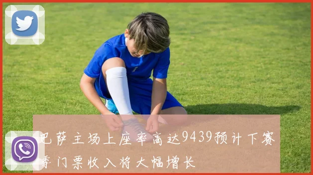 巴萨主场上座率高达9439预计下赛季门票收入将大幅增长