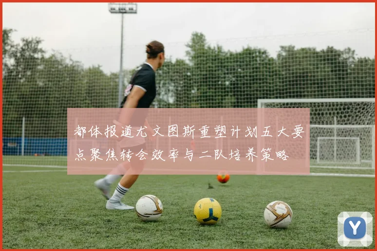 都体报道尤文图斯重塑计划五大要点聚焦转会效率与二队培养策略