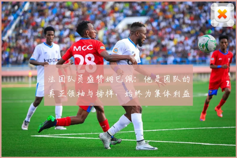 法国队员盛赞姆巴佩：他是团队的真正领袖与榜样，始终为集体利益考虑
