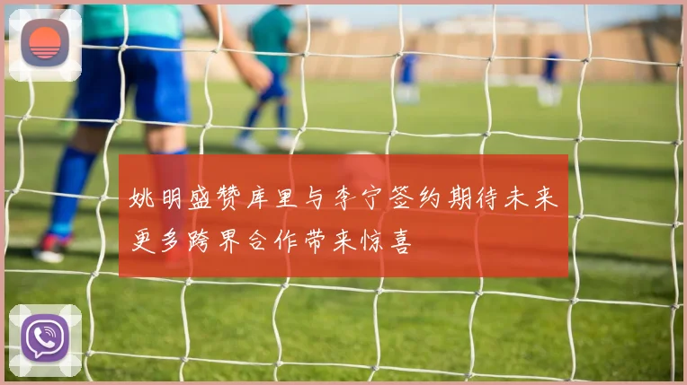 姚明盛赞库里与李宁签约期待未来更多跨界合作带来惊喜
