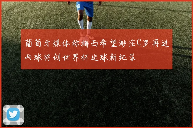葡萄牙媒体称梅西希望渺茫C罗再进两球将创世界杯进球新纪录