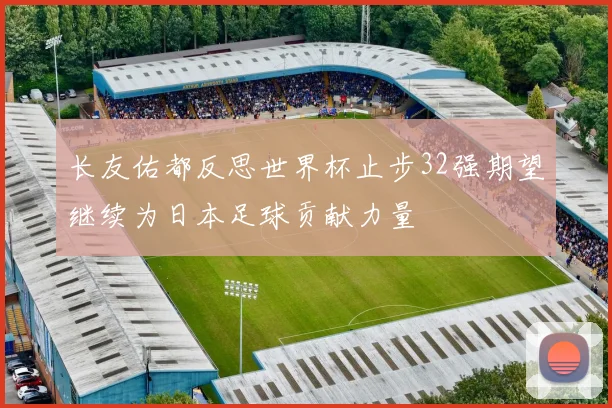 长友佑都反思世界杯止步32强期望继续为日本足球贡献力量