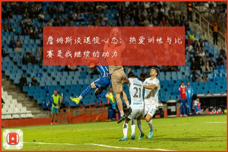 詹姆斯谈退役心态：热爱训练与比赛是我继续的动力
