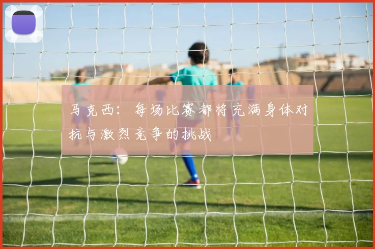马克西：每场比赛都将充满身体对抗与激烈竞争的挑战