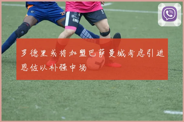 罗德里或将加盟巴萨曼城考虑引进恩佐以补强中场