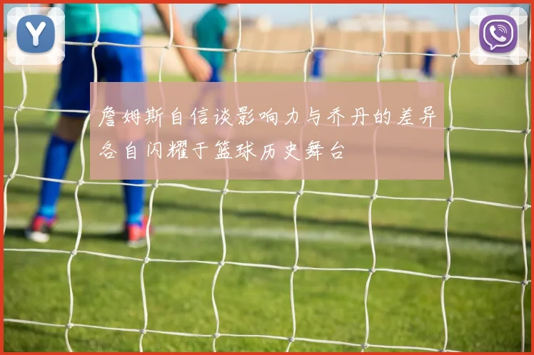 詹姆斯自信谈影响力与乔丹的差异各自闪耀于篮球历史舞台