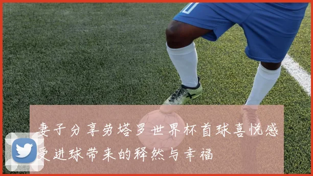 妻子分享劳塔罗世界杯首球喜悦感受进球带来的释然与幸福