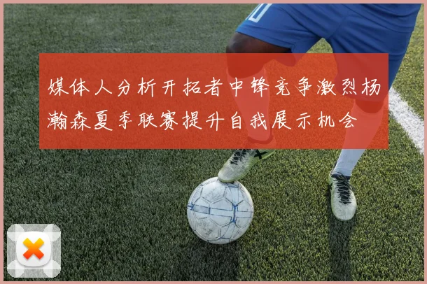 媒体人分析开拓者中锋竞争激烈杨瀚森夏季联赛提升自我展示机会