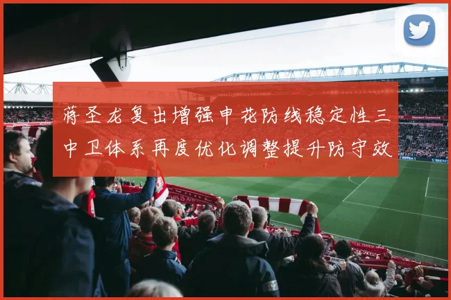 蒋圣龙复出增强申花防线稳定性三中卫体系再度优化调整提升防守效果