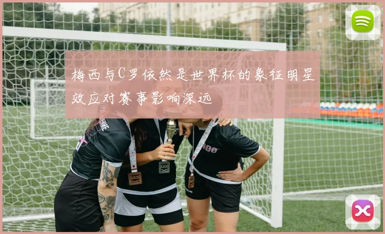 梅西与C罗依然是世界杯的象征明星效应对赛事影响深远