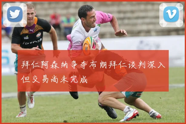 拜仁阿森纳争夺布朗拜仁谈判深入但交易尚未完成