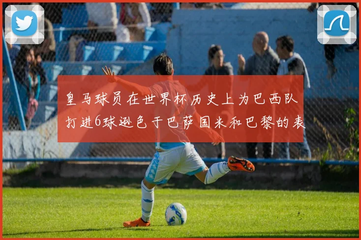 皇马球员在世界杯历史上为巴西队打进6球逊色于巴萨国米和巴黎的表现