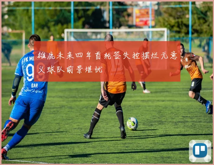 雄鹿未来四年首轮签失控摆烂无意义球队前景堪忧